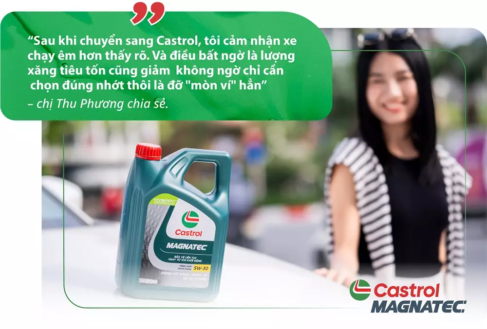 “Sau khi chuyển sang Castrol, tôi cảm nhận xe chạy êm hơn thấy rõ. Và điều bất ngờ là lượng xăng tiêu tốn cũng giảm không ngờ chỉ cần chọn đúng nhớt thôi là đỡ mòn ví hẳn” – chị Thu Phương chia sẻ. “Sau khi chuyển sang Castrol, tôi cảm nhận xe chạy êm hơn thấy rõ. Và điều bất ngờ là lượng xăng tiêu tốn cũng giảm không ngờ chỉ cần chọn đúng nhớt thôi là đỡ mòn ví hẳn” – chị Thu Phương chia sẻ.